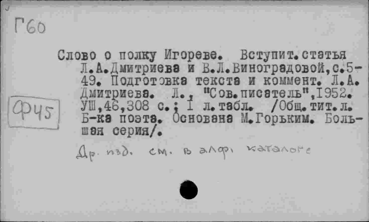 ﻿
Слово о полку Игорево. Вступит.статья Л.А.Дмитриева и В.Л. Виноградовой, с. 5 49. Подготовка текста и коммент. Л.А.
Дмитриева. Л., "Сов.писатель", 1952. У1П,46,308 с.: 1 л.табл. /Общ.тит.л. Б-ка поэтэ. Основана М. Горьким. Боль шэя серия/.
Др
С . R> А ср '
'''ï-à'.Tâ Аоґ g